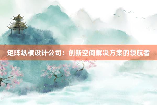 矩阵纵横设计公司：创新空间解决方案的领航者