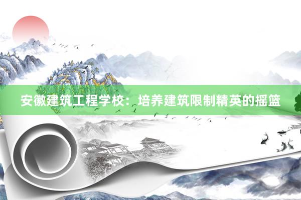 安徽建筑工程学校：培养建筑限制精英的摇篮