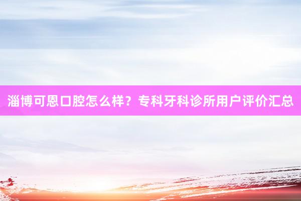 淄博可恩口腔怎么样？专科牙科诊所用户评价汇总